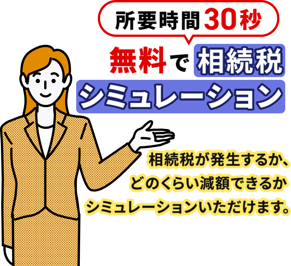 所要時間30秒。無料で相続税シミュレーション。相続税が発生するか、どのくらい減額できるかシミュレーションいただけます。